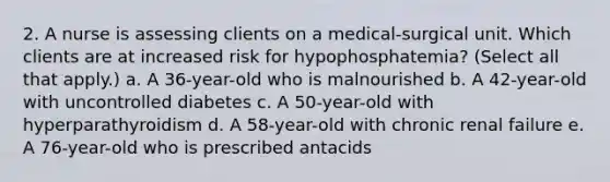 2. A nurse is assessing clients on a medical-surgical unit. Which clients are at increased risk for hypophosphatemia? (Select all that apply.) a. A 36-year-old who is malnourished b. A 42-year-old with uncontrolled diabetes c. A 50-year-old with hyperparathyroidism d. A 58-year-old with chronic renal failure e. A 76-year-old who is prescribed antacids