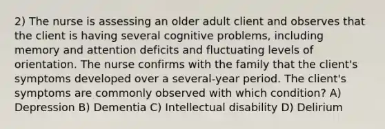 2) The nurse is assessing an older adult client and observes that the client is having several cognitive problems, including memory and attention deficits and fluctuating levels of orientation. The nurse confirms with the family that the client's symptoms developed over a several-year period. The client's symptoms are commonly observed with which condition? A) Depression B) Dementia C) Intellectual disability D) Delirium