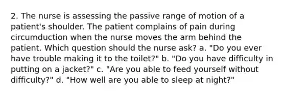 2. The nurse is assessing the passive range of motion of a patient's shoulder. The patient complains of pain during circumduction when the nurse moves the arm behind the patient. Which question should the nurse ask? a. "Do you ever have trouble making it to the toilet?" b. "Do you have difficulty in putting on a jacket?" c. "Are you able to feed yourself without difficulty?" d. "How well are you able to sleep at night?"