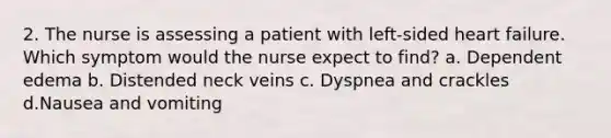 2. The nurse is assessing a patient with left-sided heart failure. Which symptom would the nurse expect to find? a. Dependent edema b. Distended neck veins c. Dyspnea and crackles d.Nausea and vomiting