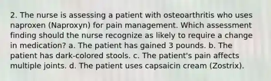 2. The nurse is assessing a patient with osteoarthritis who uses naproxen (Naproxyn) for pain management. Which assessment finding should the nurse recognize as likely to require a change in medication? a. The patient has gained 3 pounds. b. The patient has dark-colored stools. c. The patient's pain affects multiple joints. d. The patient uses capsaicin cream (Zostrix).