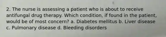 2. The nurse is assessing a patient who is about to receive antifungal drug therapy. Which condition, if found in the patient, would be of most concern? a. Diabetes mellitus b. Liver disease c. Pulmonary disease d. Bleeding disorders