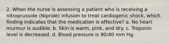 2. When the nurse is assessing a patient who is receiving a nitroprusside (Nipride) infusion to treat cardiogenic shock, which finding indicates that the medication is effective? a. No heart murmur is audible. b. Skin is warm, pink, and dry. c. Troponin level is decreased. d. Blood pressure is 90/40 mm Hg.