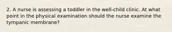 2. A nurse is assessing a toddler in the well-child clinic. At what point in the physical examination should the nurse examine the tympanic membrane?