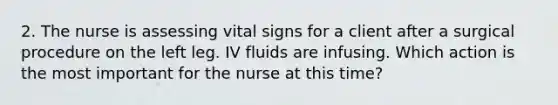 2. The nurse is assessing vital signs for a client after a surgical procedure on the left leg. IV fluids are infusing. Which action is the most important for the nurse at this time?