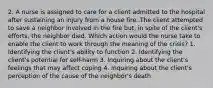 2. A nurse is assigned to care for a client admitted to the hospital after sustaining an injury from a house fire. The client attempted to save a neighbor involved in the fire but, in spite of the client's efforts, the neighbor died. Which action would the nurse take to enable the client to work through the meaning of the crisis? 1. Identifying the client's ability to function 2. Identifying the client's potential for self-harm 3. Inquiring about the client's feelings that may affect coping 4. Inquiring about the client's perception of the cause of the neighbor's death