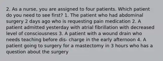 2. As a nurse, you are assigned to four patients. Which patient do you need to see first? 1. The patient who had abdominal surgery 2 days ago who is requesting pain medication 2. A patient admitted yesterday with atrial fibrillation with decreased level of consciousness 3. A patient with a wound drain who needs teaching before dis- charge in the early afternoon 4. A patient going to surgery for a mastectomy in 3 hours who has a question about the surgery