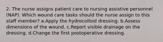 2. The nurse assigns patient care to nursing assistive personnel (NAP). Which wound care tasks should the nurse assign to this staff member? a.Apply the hydrocolloid dressing. b.Assess dimensions of the wound. c.Report visible drainage on the dressing. d.Change the first postoperative dressing.