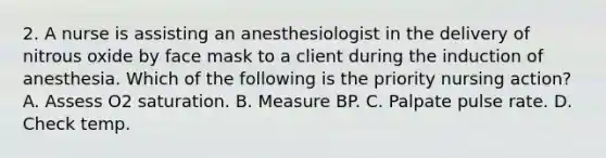 2. A nurse is assisting an anesthesiologist in the delivery of nitrous oxide by face mask to a client during the induction of anesthesia. Which of the following is the priority nursing action? A. Assess O2 saturation. B. Measure BP. C. Palpate pulse rate. D. Check temp.