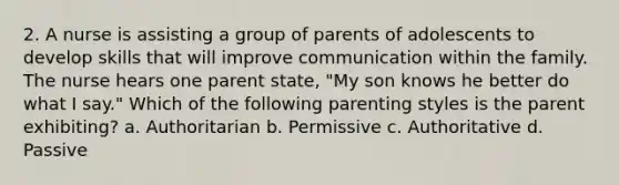 2. A nurse is assisting a group of parents of adolescents to develop skills that will improve communication within the family. The nurse hears one parent state, "My son knows he better do what I say." Which of the following parenting styles is the parent exhibiting? a. Authoritarian b. Permissive c. Authoritative d. Passive