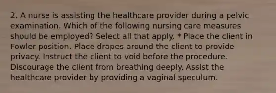 2. A nurse is assisting the healthcare provider during a pelvic examination. Which of the following nursing care measures should be employed? Select all that apply. * Place the client in Fowler position. Place drapes around the client to provide privacy. Instruct the client to void before the procedure. Discourage the client from breathing deeply. Assist the healthcare provider by providing a vaginal speculum.