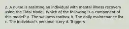 2. A nurse is assisting an individual with mental illness recovery using the Tidal Model. Which of the following is a component of this model? a. The wellness toolbox b. The daily maintenance list c. The individual's personal story d. Triggers