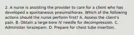 2. A nurse is assisting the provider to care for a client who has developed a spontaneous pneumothorax. Which of the following actions should the nurse perform first? A. Assess the client's pain. B. Obtain a large-bore IV needle for decompression. C. Administer lorazepam. D. Prepare for chest tube insertion.