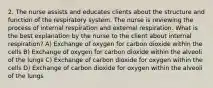 2. The nurse assists and educates clients about the structure and function of the respiratory system. The nurse is reviewing the process of internal respiration and external respiration. What is the best explanation by the nurse to the client about internal respiration? A) Exchange of oxygen for carbon dioxide within the cells B) Exchange of oxygen for carbon dioxide within the alveoli of the lungs C) Exchange of carbon dioxide for oxygen within the cells D) Exchange of carbon dioxide for oxygen within the alveoli of the lungs