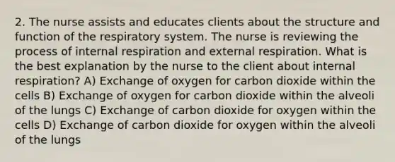 2. The nurse assists and educates clients about the structure and function of the respiratory system. The nurse is reviewing the process of internal respiration and external respiration. What is the best explanation by the nurse to the client about internal respiration? A) Exchange of oxygen for carbon dioxide within the cells B) Exchange of oxygen for carbon dioxide within the alveoli of the lungs C) Exchange of carbon dioxide for oxygen within the cells D) Exchange of carbon dioxide for oxygen within the alveoli of the lungs