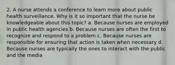 2. A nurse attends a conference to learn more about public health surveillance. Why is it so important that the nurse be knowledgeable about this topic? a. Because nurses are employed in public health agencies b. Because nurses are often the first to recognize and respond to a problem c. Because nurses are responsible for ensuring that action is taken when necessary d. Because nurses are typically the ones to interact with the public and the media