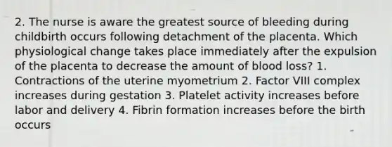 2. The nurse is aware the greatest source of bleeding during childbirth occurs following detachment of the placenta. Which physiological change takes place immediately after the expulsion of the placenta to decrease the amount of blood loss? 1. Contractions of the uterine myometrium 2. Factor VIII complex increases during gestation 3. Platelet activity increases before labor and delivery 4. Fibrin formation increases before the birth occurs