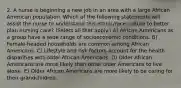 2. A nurse is beginning a new job in an area with a large African American population. Which of the following statements will assist the nurse to understand this ethnic/race culture to better plan nursing care? (Select all that apply.) A) African Americans as a group have a wide range of socioeconomic conditions. B) Female-headed households are common among African Americans. C) Lifestyle and risk factors account for the health disparities with older African Americans. D) Older African Americans are more likely than other older Americans to live alone. E) Older African Americans are more likely to be caring for their grandchildren.