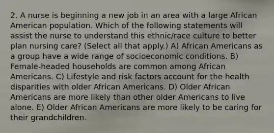 2. A nurse is beginning a new job in an area with a large African American population. Which of the following statements will assist the nurse to understand this ethnic/race culture to better plan nursing care? (Select all that apply.) A) African Americans as a group have a wide range of socioeconomic conditions. B) Female-headed households are common among African Americans. C) Lifestyle and risk factors account for the health disparities with older African Americans. D) Older African Americans are more likely than other older Americans to live alone. E) Older African Americans are more likely to be caring for their grandchildren.