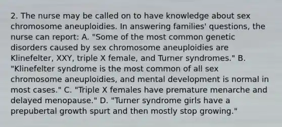 2. The nurse may be called on to have knowledge about sex chromosome aneuploidies. In answering families' questions, the nurse can report: A. "Some of the most common genetic disorders caused by sex chromosome aneuploidies are Klinefelter, XXY, triple X female, and Turner syndromes." B. "Klinefelter syndrome is the most common of all sex chromosome aneuploidies, and mental development is normal in most cases." C. "Triple X females have premature menarche and delayed menopause." D. "Turner syndrome girls have a prepubertal growth spurt and then mostly stop growing."