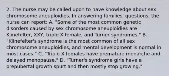 2. The nurse may be called upon to have knowledge about sex chromosome aneuploidies. In answering families' questions, the nurse can report: A. "Some of the most common genetic disorders caused by sex chromosome aneuploidies are Klinefelter, XXY, triple X female, and Turner syndromes." B. "Klinefelter's syndrome is the most common of all sex chromosome aneuploidies, and mental development is normal in most cases." C. "Triple X females have premature menarche and delayed menopause." D. "Turner's syndrome girls have a prepubertal growth spurt and then mostly stop growing."