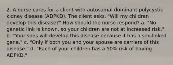 2. A nurse cares for a client with autosomal dominant polycystic kidney disease (ADPKD). The client asks, "Will my children develop this disease?" How should the nurse respond? a. "No genetic link is known, so your children are not at increased risk." b. "Your sons will develop this disease because it has a sex-linked gene." c. "Only if both you and your spouse are carriers of this disease." d. "Each of your children has a 50% risk of having ADPKD."