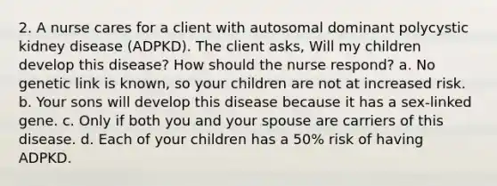 2. A nurse cares for a client with autosomal dominant polycystic kidney disease (ADPKD). The client asks, Will my children develop this disease? How should the nurse respond? a. No genetic link is known, so your children are not at increased risk. b. Your sons will develop this disease because it has a sex-linked gene. c. Only if both you and your spouse are carriers of this disease. d. Each of your children has a 50% risk of having ADPKD.