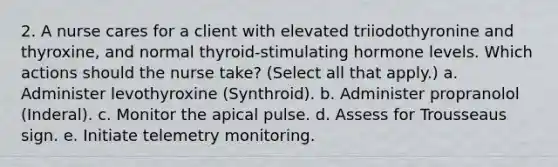 2. A nurse cares for a client with elevated triiodothyronine and thyroxine, and normal thyroid-stimulating hormone levels. Which actions should the nurse take? (Select all that apply.) a. Administer levothyroxine (Synthroid). b. Administer propranolol (Inderal). c. Monitor the apical pulse. d. Assess for Trousseaus sign. e. Initiate telemetry monitoring.