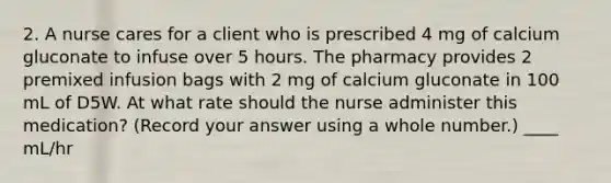 2. A nurse cares for a client who is prescribed 4 mg of calcium gluconate to infuse over 5 hours. The pharmacy provides 2 premixed infusion bags with 2 mg of calcium gluconate in 100 mL of D5W. At what rate should the nurse administer this medication? (Record your answer using a whole number.) ____ mL/hr