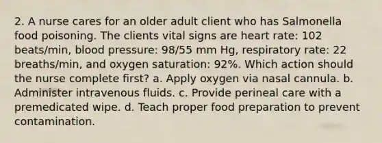 2. A nurse cares for an older adult client who has Salmonella food poisoning. The clients vital signs are heart rate: 102 beats/min, blood pressure: 98/55 mm Hg, respiratory rate: 22 breaths/min, and oxygen saturation: 92%. Which action should the nurse complete first? a. Apply oxygen via nasal cannula. b. Administer intravenous fluids. c. Provide perineal care with a premedicated wipe. d. Teach proper food preparation to prevent contamination.