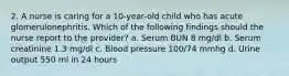 2. A nurse is caring for a 10-year-old child who has acute glomerulonephritis. Which of the following findings should the nurse report to the provider? a. Serum BUN 8 mg/dl b. Serum creatinine 1.3 mg/dl c. Blood pressure 100/74 mmhg d. Urine output 550 ml in 24 hours