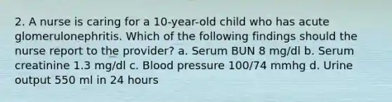 2. A nurse is caring for a 10-year-old child who has acute glomerulonephritis. Which of the following findings should the nurse report to the provider? a. Serum BUN 8 mg/dl b. Serum creatinine 1.3 mg/dl c. Blood pressure 100/74 mmhg d. Urine output 550 ml in 24 hours