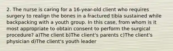 2. The nurse is caring for a 16-year-old client who requires surgery to realign the bones in a fractured tibia sustained while backpacking with a youth group. In this case, from whom is it most appropriate to obtain consent to perform the surgical procedure? a)The client b)The client's parents c)The client's physician d)The client's youth leader