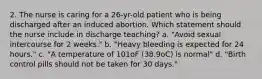 2. The nurse is caring for a 26-yr-old patient who is being discharged after an induced abortion. Which statement should the nurse include in discharge teaching? a. "Avoid sexual intercourse for 2 weeks." b. "Heavy bleeding is expected for 24 hours." c. "A temperature of 101oF (38.9oC) is normal" d. "Birth control pills should not be taken for 30 days."