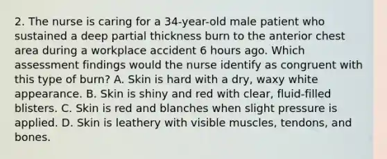 2. The nurse is caring for a 34-year-old male patient who sustained a deep partial thickness burn to the anterior chest area during a workplace accident 6 hours ago. Which assessment findings would the nurse identify as congruent with this type of burn? A. Skin is hard with a dry, waxy white appearance. B. Skin is shiny and red with clear, fluid-filled blisters. C. Skin is red and blanches when slight pressure is applied. D. Skin is leathery with visible muscles, tendons, and bones.