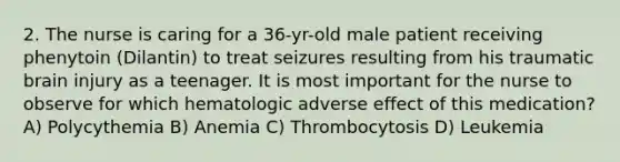 2. The nurse is caring for a 36-yr-old male patient receiving phenytoin (Dilantin) to treat seizures resulting from his traumatic brain injury as a teenager. It is most important for the nurse to observe for which hematologic adverse effect of this medication? A) Polycythemia B) Anemia C) Thrombocytosis D) Leukemia