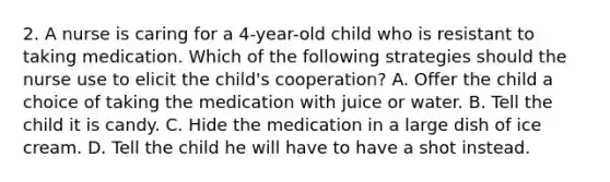 2. A nurse is caring for a 4-year-old child who is resistant to taking medication. Which of the following strategies should the nurse use to elicit the child's cooperation? A. Offer the child a choice of taking the medication with juice or water. B. Tell the child it is candy. C. Hide the medication in a large dish of ice cream. D. Tell the child he will have to have a shot instead.