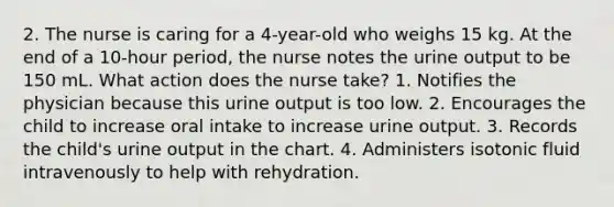 2. The nurse is caring for a 4-year-old who weighs 15 kg. At the end of a 10-hour period, the nurse notes the urine output to be 150 mL. What action does the nurse take? 1. Notifies the physician because this urine output is too low. 2. Encourages the child to increase oral intake to increase urine output. 3. Records the child's urine output in the chart. 4. Administers isotonic fluid intravenously to help with rehydration.