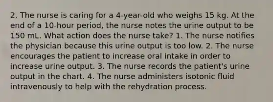 2. The nurse is caring for a 4-year-old who weighs 15 kg. At the end of a 10-hour period, the nurse notes the urine output to be 150 mL. What action does the nurse take? 1. The nurse notifies the physician because this urine output is too low. 2. The nurse encourages the patient to increase oral intake in order to increase urine output. 3. The nurse records the patient's urine output in the chart. 4. The nurse administers isotonic fluid intravenously to help with the rehydration process.