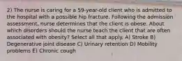 2) The nurse is caring for a 59-year-old client who is admitted to the hospital with a possible hip fracture. Following the admission assessment, nurse determines that the client is obese. About which disorders should the nurse teach the client that are often associated with obesity? Select all that apply. A) Stroke B) Degenerative joint disease C) Urinary retention D) Mobility problems E) Chronic cough