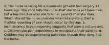 2. The nurse is caring for a 6-year-old girl who had surgery 12 hours ago. The child tells the nurse that she does not have pain, but a few minutes later she tells her parents that she does. Which should the nurse consider when interpreting this? a. Truthful reporting of pain should occur by this age. b. Inconsistency in pain reporting suggests that pain is not present. c. Children use pain experiences to manipulate their parents. d. Children may be experiencing pain even though they deny it to the nurse.