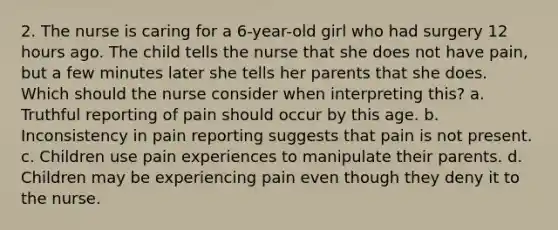 2. The nurse is caring for a 6-year-old girl who had surgery 12 hours ago. The child tells the nurse that she does not have pain, but a few minutes later she tells her parents that she does. Which should the nurse consider when interpreting this? a. Truthful reporting of pain should occur by this age. b. Inconsistency in pain reporting suggests that pain is not present. c. Children use pain experiences to manipulate their parents. d. Children may be experiencing pain even though they deny it to the nurse.