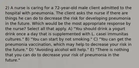 2) A nurse is caring for a 72-year-old male client admitted to the hospital with pneumonia. The client asks the nurse if there are things he can do to decrease the risk for developing pneumonia in the future. Which would be the most appropriate response by the nurse? Select all that apply. A) "You should drink a yogurt drink once a day that is supplemented with L. casei immunitas cultures." B) "You can start by not smoking." C) "You can get the pneumonia vaccination, which may help to decrease your risk in the future." D) "Avoiding alcohol will help." E) "There is nothing that you can do to decrease your risk of pneumonia in the future."