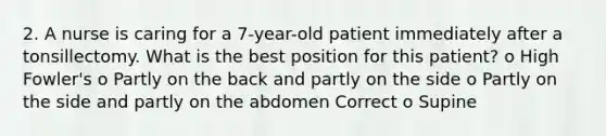 2. A nurse is caring for a 7-year-old patient immediately after a tonsillectomy. What is the best position for this patient? o High Fowler's o Partly on the back and partly on the side o Partly on the side and partly on the abdomen Correct o Supine