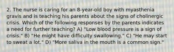 2. The nurse is caring for an 8-year-old boy with myasthenia gravis and is teaching his parents about the signs of cholinergic crisis. Which of the following responses by the parents indicates a need for further teaching? A) "Low blood pressure is a sign of crisis." B) "He might have difficulty swallowing." C) "He may start to sweat a lot." D) "More saliva in the mouth is a common sign."