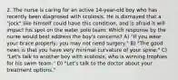 2. The nurse is caring for an active 14-year-old boy who has recently been diagnosed with scoliosis. He is dismayed that a "jock" like himself could have this condition, and is afraid it will impact his spot on the water polo team. Which response by the nurse would best address the boy's concerns? A) "If you wear your brace properly, you may not need surgery." B) "The good news is that you have very minimal curvature of your spine." C) "Let's talk to another boy with scoliosis, who is winning trophies for his swim team." D) "Let's talk to the doctor about your treatment options."