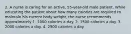 2. A nurse is caring for an active, 55-year-old male patient. While educating the patient about how many calories are required to maintain his current body weight, the nurse recommends approximately 1. 1000 calories a day. 2. 1500 calories a day. 3. 2000 calories a day. 4. 2500 calories a day.