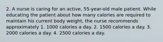 2. A nurse is caring for an active, 55-year-old male patient. While educating the patient about how many calories are required to maintain his current body weight, the nurse recommends approximately 1. 1000 calories a day. 2. 1500 calories a day. 3. 2000 calories a day. 4. 2500 calories a day.