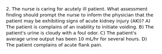 2. The nurse is caring for acutely ill patient. What assessment finding should prompt the nurse to inform the physician that the patient may be exhibiting signs of acute kidney injury (AKI)? A) The patient is complains of an inability to initiate voiding. B) The patient's urine is cloudy with a foul odor. C) The patient's average urine output has been 10 mL/hr for several hours. D) The patient complains of acute flank pain.