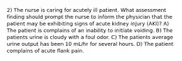 2) The nurse is caring for acutely ill patient. What assessment finding should prompt the nurse to inform the physician that the patient may be exhibiting signs of acute kidney injury (AKI)? A) The patient is complains of an inability to initiate voiding. B) The patients urine is cloudy with a foul odor. C) The patients average urine output has been 10 mL/hr for several hours. D) The patient complains of acute flank pain.